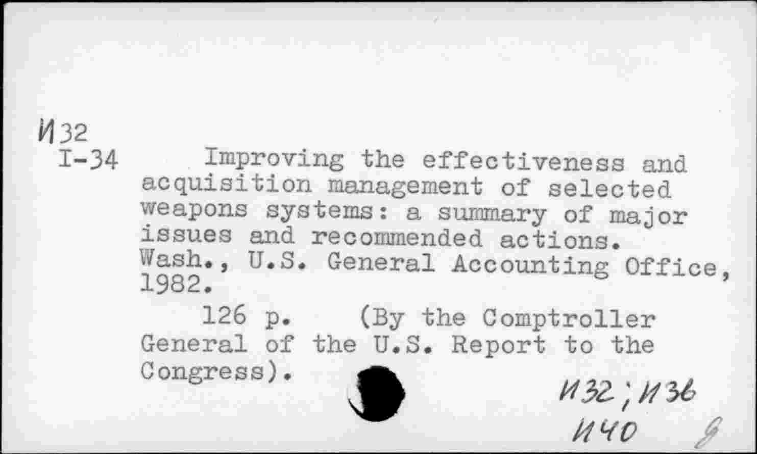 ﻿H 32
1-34 Improving the effectiveness and acquisition management of selected weapons systems: a summary of major issues and recommended actions.
1982** General Accounting Office
126 p. (By the Comptroller General of the U.S. Report to the Congress).